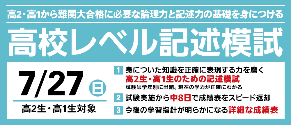 7/20(日) 「高校レベル記述模試」
高2・高1から難関大合格に必要な論理力と記述力の基礎を身に付ける
身についた知識を正確に表現する力を磨く
試験は学年別に出題
現在の学力が正確にわかる
試験実施から中8日で成績表をスピード返却
今後の学習指針が明らかになる詳細な成績表