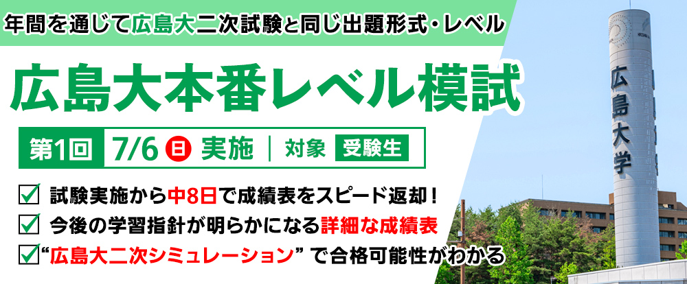 7/6日) 「広島大本番レベル模試」
年間を通じて広島大二次試験と同じ出題形式・レベル
試験実施から中8日で成績表を超スピード返却!
今後の学習指針が明らかになる詳細な成績表
広島大二次シミュレーションで合格可能性がわかる