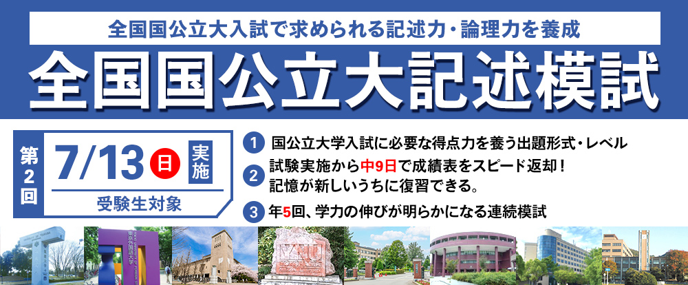 7/13(日) 「全国国公立大記述模試」全国国公立大学入試で求められる記述力・論理力を養成
国公立大学入試に必要な得点力を養う出題形式・レベル
試験実施から中9日で成績表を超スピード返却!記憶が新しい内に復習できる
年5回,学力の伸びが明らかになる連続模試