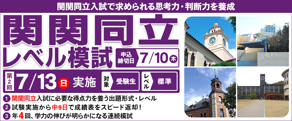 7/13(日) 「関関同立レベル模試」
関関同立入試で求められる思考力・判断力を養成
関関同立入試に必要な得点力を養う出題形式・レベル
試験実施から中9日で成績表を超スピード返却!
年4回,学力の伸びが明らかになる連続模試