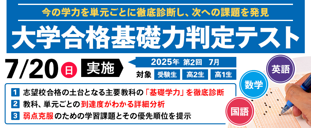 7/20(日) 「大学合格基礎力判定テスト」
今の学力を単元ごとに徹底診断し,次の課題を発見
志望校合格の土台となる主要教科の「基礎学力」を徹底診断
教科,単元ごとの到達度がわかる詳細分析
弱点克服のための学習課題とその優先順位を提示